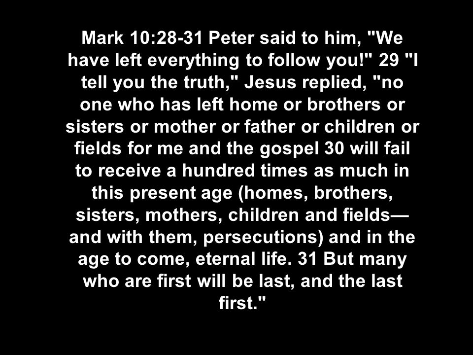 Mark 10:28-31 Peter said to him, We have left everything to follow you! 29 I tell you the truth, Jesus replied, no one who has left home or brothers or sisters or mother or father or children or fields for me and the gospel 30 will fail to receive a hundred times as much in this present age (homes, brothers, sisters, mothers, children and fields— and with them, persecutions) and in the age to come, eternal life.