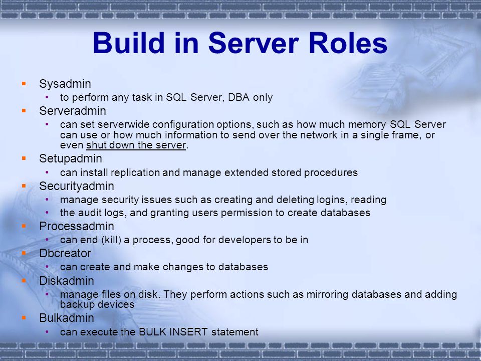 Build in Server Roles  Sysadmin to perform any task in SQL Server, DBA only  Serveradmin can set serverwide configuration options, such as how much memory SQL Server can use or how much information to send over the network in a single frame, or even shut down the server.