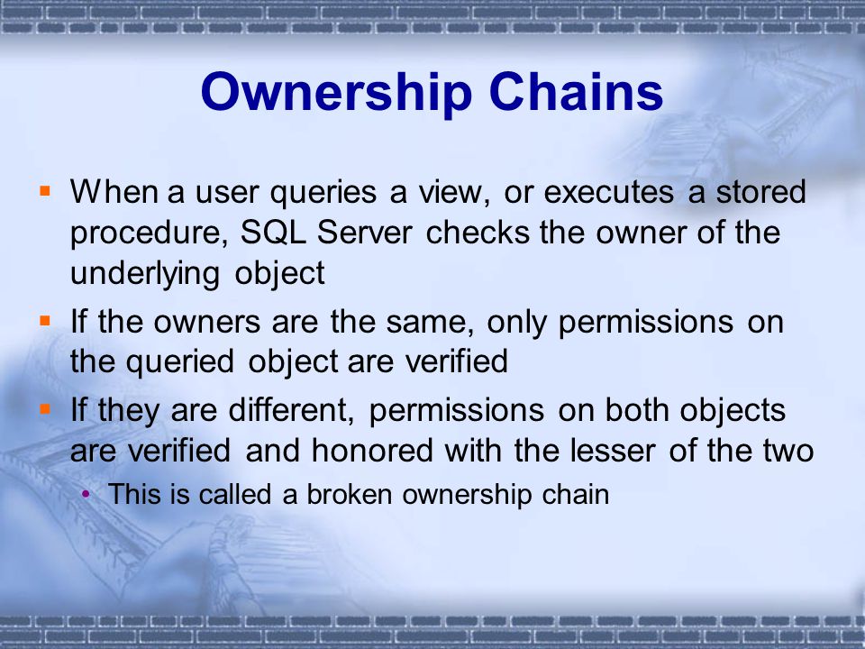 Ownership Chains  When a user queries a view, or executes a stored procedure, SQL Server checks the owner of the underlying object  If the owners are the same, only permissions on the queried object are verified  If they are different, permissions on both objects are verified and honored with the lesser of the two This is called a broken ownership chain