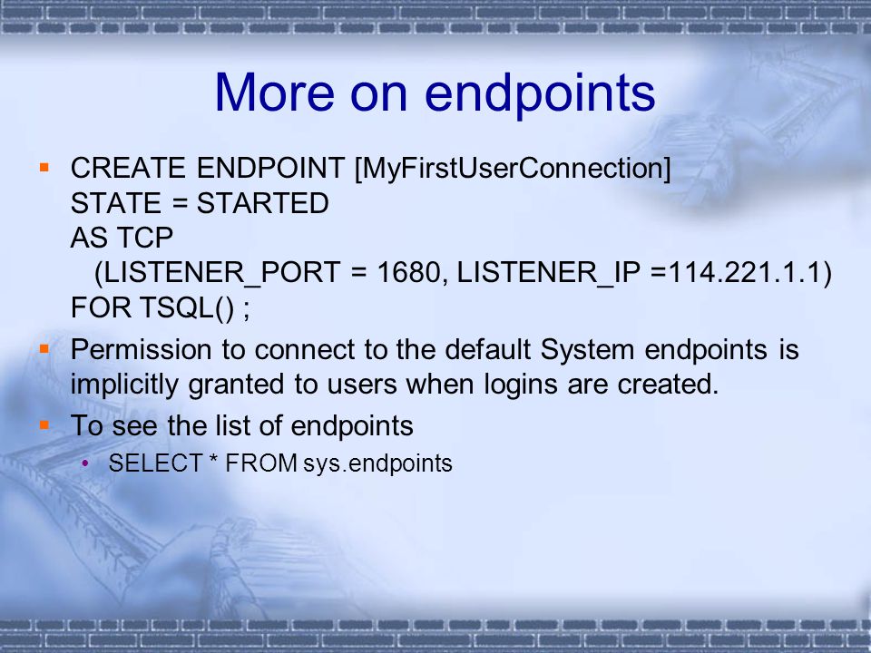 More on endpoints  CREATE ENDPOINT [MyFirstUserConnection] STATE = STARTED AS TCP (LISTENER_PORT = 1680, LISTENER_IP = ) FOR TSQL() ;  Permission to connect to the default System endpoints is implicitly granted to users when logins are created.