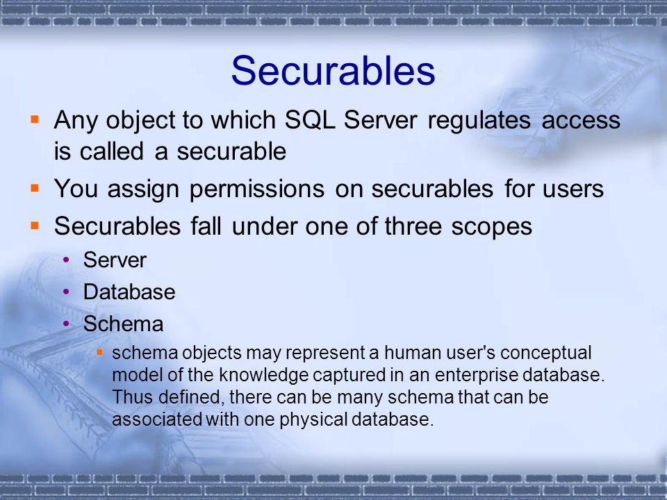 Securables  Any object to which SQL Server regulates access is called a securable  You assign permissions on securables for users  Securables fall under one of three scopes Server Database Schema  schema objects may represent a human user s conceptual model of the knowledge captured in an enterprise database.
