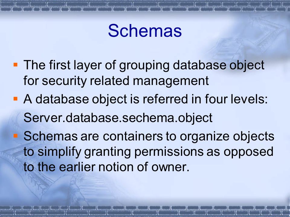 Schemas  The first layer of grouping database object for security related management  A database object is referred in four levels: Server.database.sechema.object  Schemas are containers to organize objects to simplify granting permissions as opposed to the earlier notion of owner.