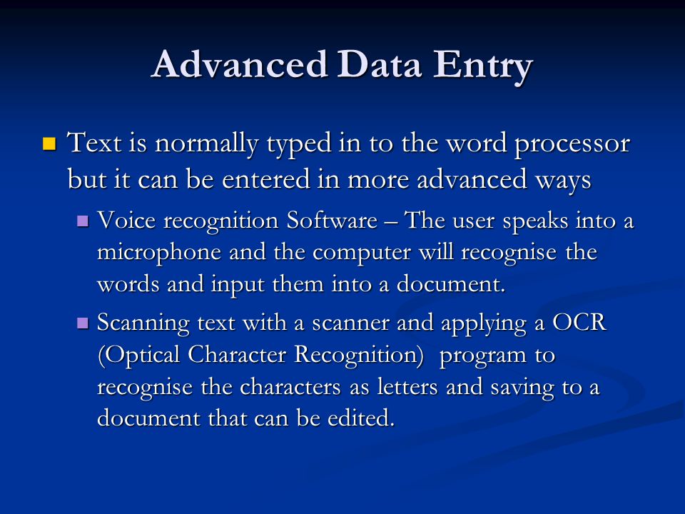 Advanced Data Entry Text is normally typed in to the word processor but it can be entered in more advanced ways Text is normally typed in to the word processor but it can be entered in more advanced ways Voice recognition Software – The user speaks into a microphone and the computer will recognise the words and input them into a document.