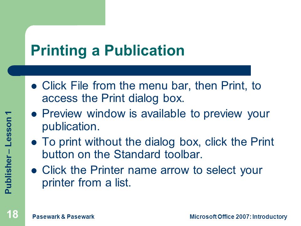 Publisher – Lesson 1 Pasewark & PasewarkMicrosoft Office 2007: Introductory 18 Printing a Publication Click File from the menu bar, then Print, to access the Print dialog box.