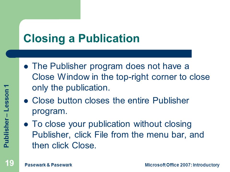 Publisher – Lesson 1 Pasewark & PasewarkMicrosoft Office 2007: Introductory 19 Closing a Publication The Publisher program does not have a Close Window in the top-right corner to close only the publication.