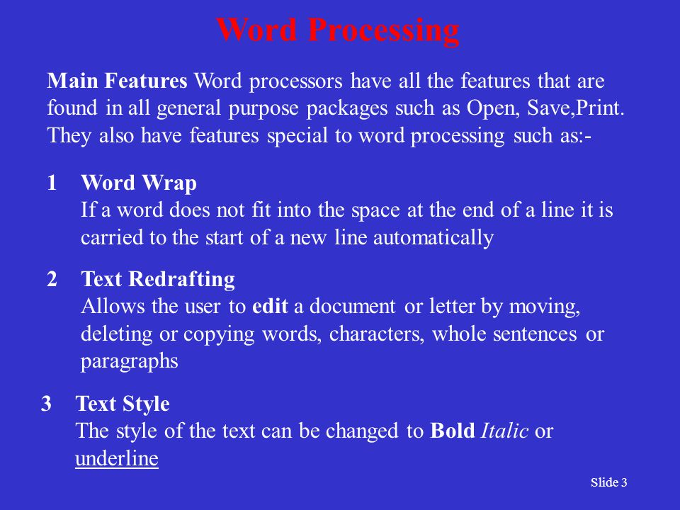 Slide 3 Word Processing 2Text Redrafting Allows the user to edit a document or letter by moving, deleting or copying words, characters, whole sentences or paragraphs 1Word Wrap If a word does not fit into the space at the end of a line it is carried to the start of a new line automatically 3Text Style The style of the text can be changed to Bold Italic or underline Main Features Word processors have all the features that are found in all general purpose packages such as Open, Save,Print.