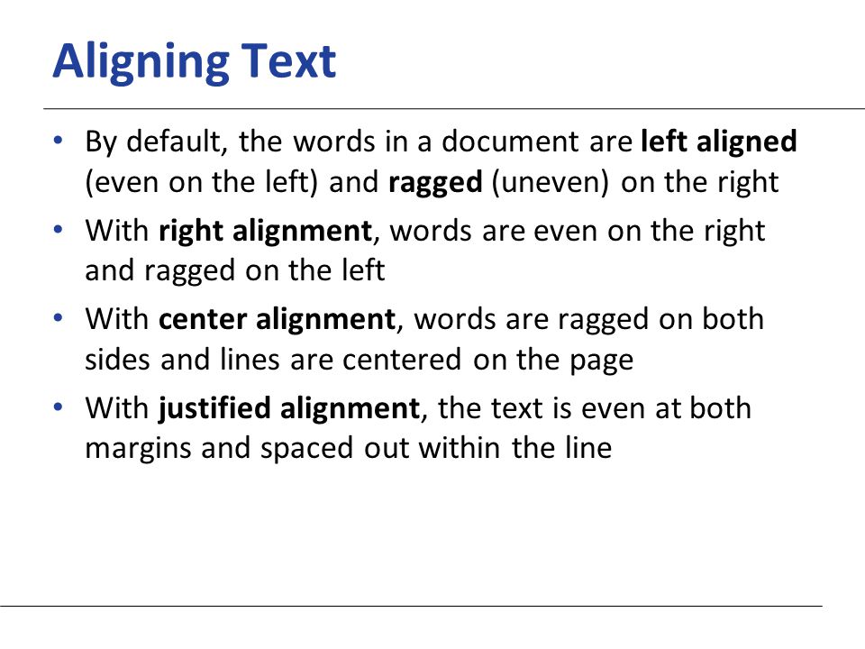 XP Aligning Text By default, the words in a document are left aligned (even on the left) and ragged (uneven) on the right With right alignment, words are even on the right and ragged on the left With center alignment, words are ragged on both sides and lines are centered on the page With justified alignment, the text is even at both margins and spaced out within the line