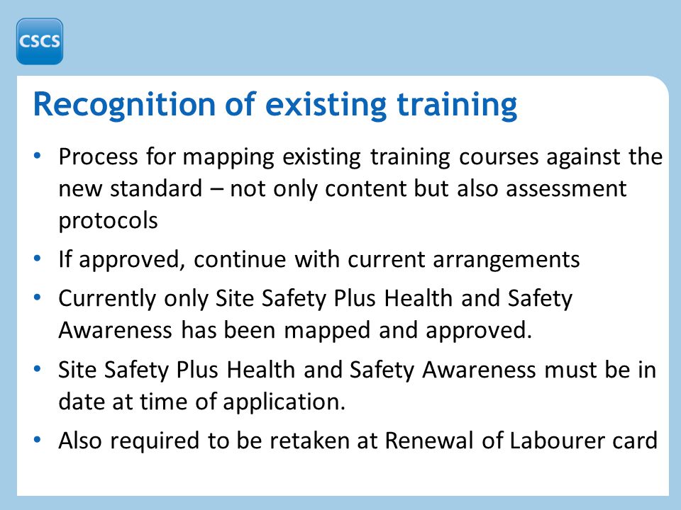 Recognition of existing training Process for mapping existing training courses against the new standard – not only content but also assessment protocols If approved, continue with current arrangements Currently only Site Safety Plus Health and Safety Awareness has been mapped and approved.