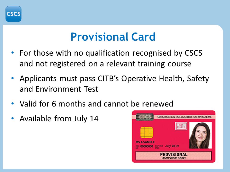 Provisional Card For those with no qualification recognised by CSCS and not registered on a relevant training course Applicants must pass CITB’s Operative Health, Safety and Environment Test Valid for 6 months and cannot be renewed Available from July 14