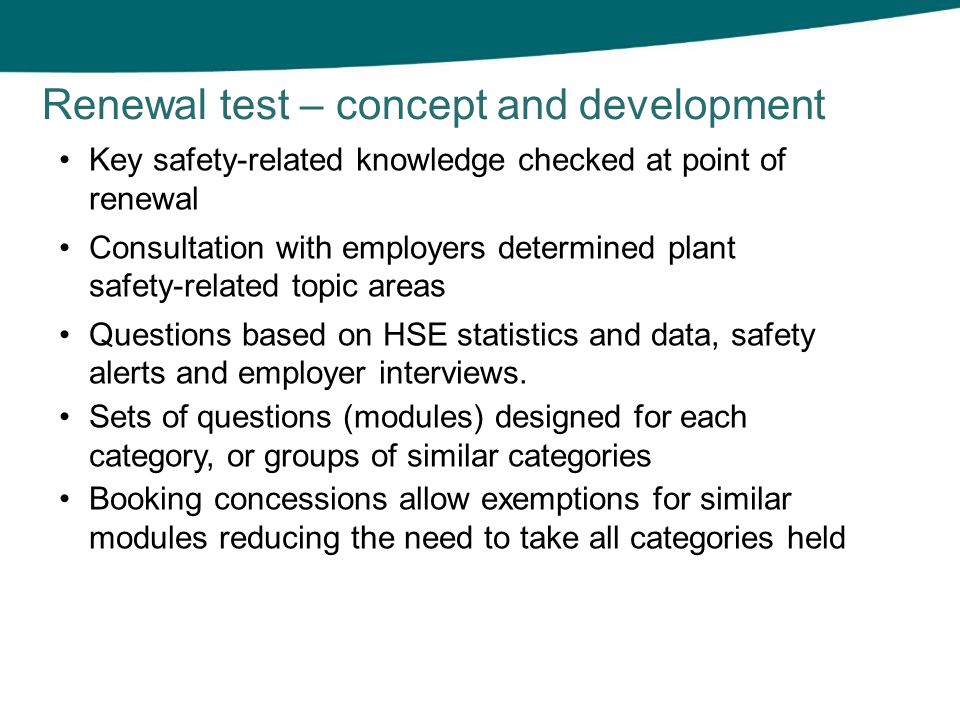 Renewal test – concept and development Key safety-related knowledge checked at point of renewal Consultation with employers determined plant safety-related topic areas Questions based on HSE statistics and data, safety alerts and employer interviews.