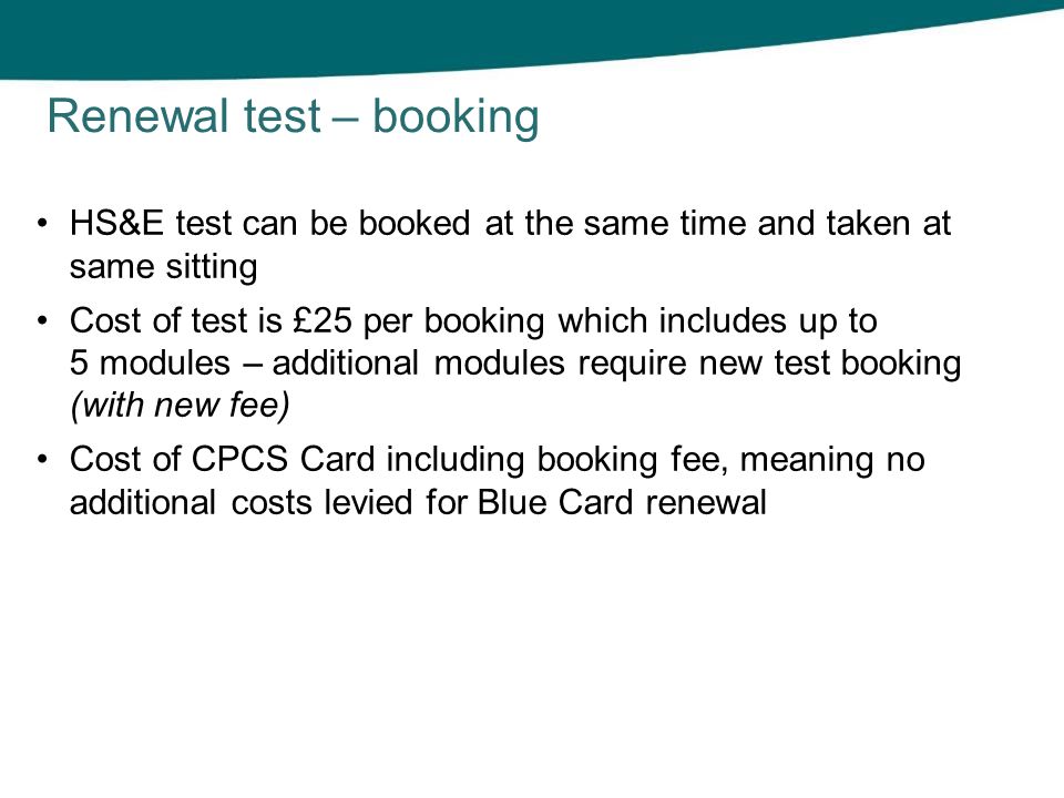 HS&E test can be booked at the same time and taken at same sitting Cost of test is £25 per booking which includes up to 5 modules – additional modules require new test booking (with new fee) Cost of CPCS Card including booking fee, meaning no additional costs levied for Blue Card renewal Renewal test – booking