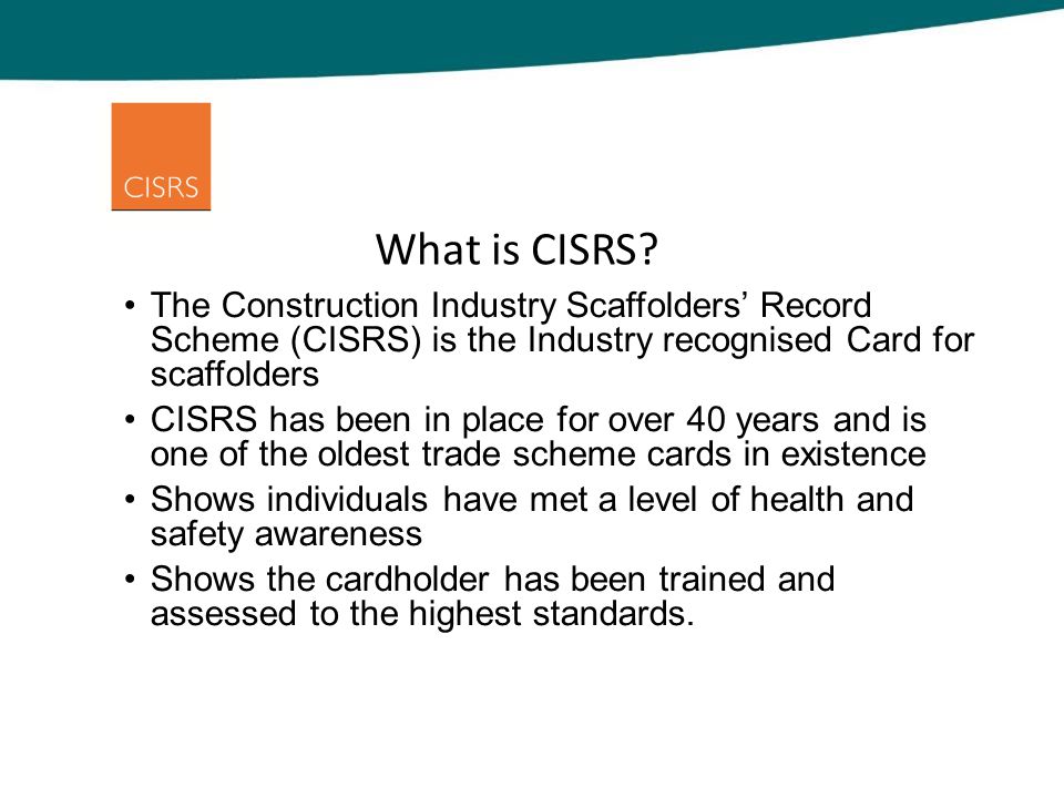 The Construction Industry Scaffolders’ Record Scheme (CISRS) is the Industry recognised Card for scaffolders CISRS has been in place for over 40 years and is one of the oldest trade scheme cards in existence Shows individuals have met a level of health and safety awareness Shows the cardholder has been trained and assessed to the highest standards.