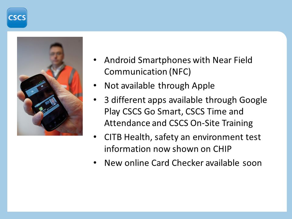 Android Smartphones with Near Field Communication (NFC) Not available through Apple 3 different apps available through Google Play CSCS Go Smart, CSCS Time and Attendance and CSCS On-Site Training CITB Health, safety an environment test information now shown on CHIP New online Card Checker available soon