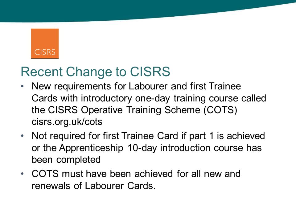 Recent Change to CISRS New requirements for Labourer and first Trainee Cards with introductory one-day training course called the CISRS Operative Training Scheme (COTS) cisrs.org.uk/cots Not required for first Trainee Card if part 1 is achieved or the Apprenticeship 10-day introduction course has been completed COTS must have been achieved for all new and renewals of Labourer Cards.
