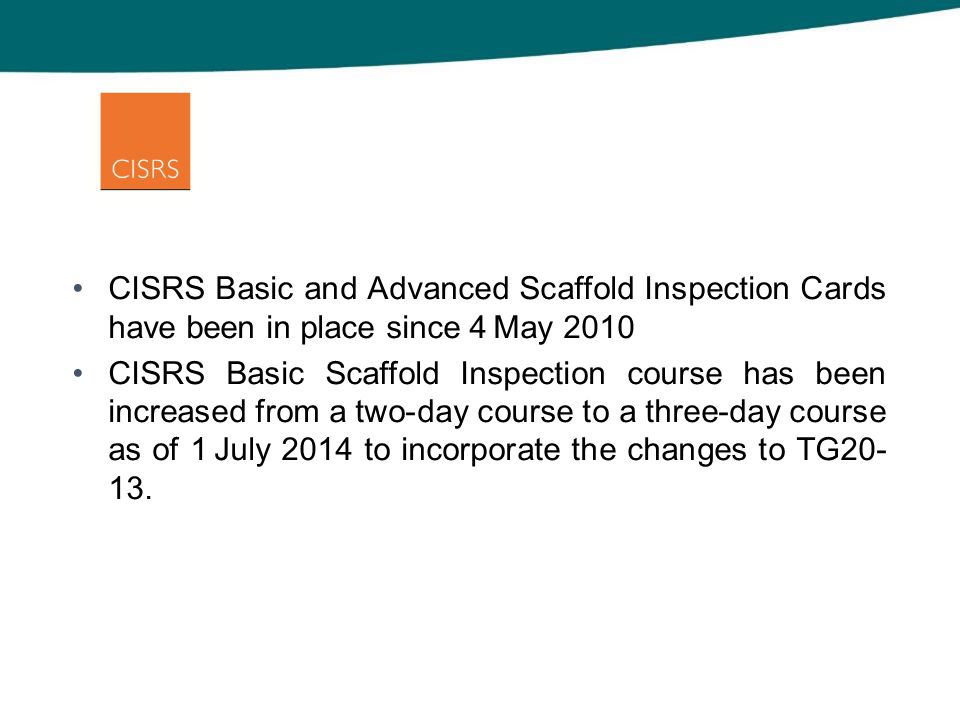 CISRS Basic and Advanced Scaffold Inspection Cards have been in place since 4 May 2010 CISRS Basic Scaffold Inspection course has been increased from a two-day course to a three-day course as of 1 July 2014 to incorporate the changes to TG