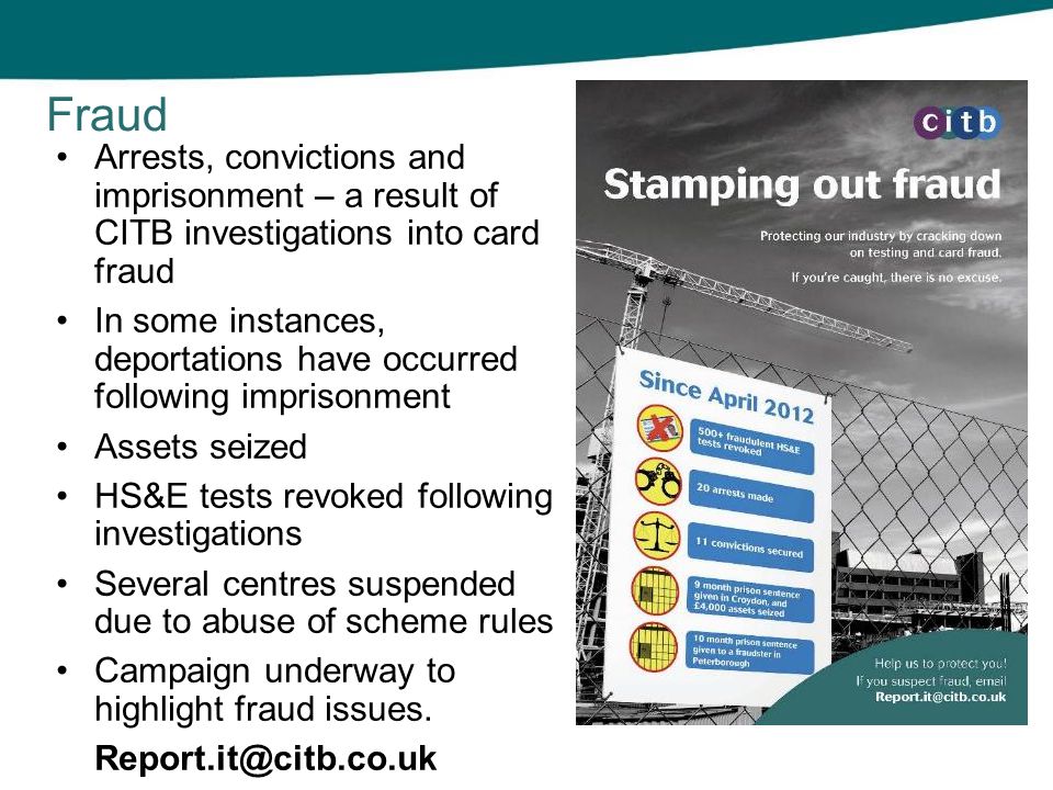 Arrests, convictions and imprisonment – a result of CITB investigations into card fraud In some instances, deportations have occurred following imprisonment Assets seized HS&E tests revoked following investigations Several centres suspended due to abuse of scheme rules Campaign underway to highlight fraud issues.
