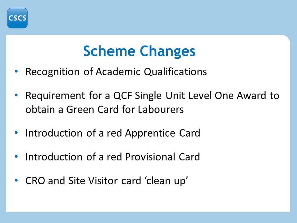 Scheme Changes Recognition of Academic Qualifications Requirement for a QCF Single Unit Level One Award to obtain a Green Card for Labourers Introduction of a red Apprentice Card Introduction of a red Provisional Card CRO and Site Visitor card ‘clean up’