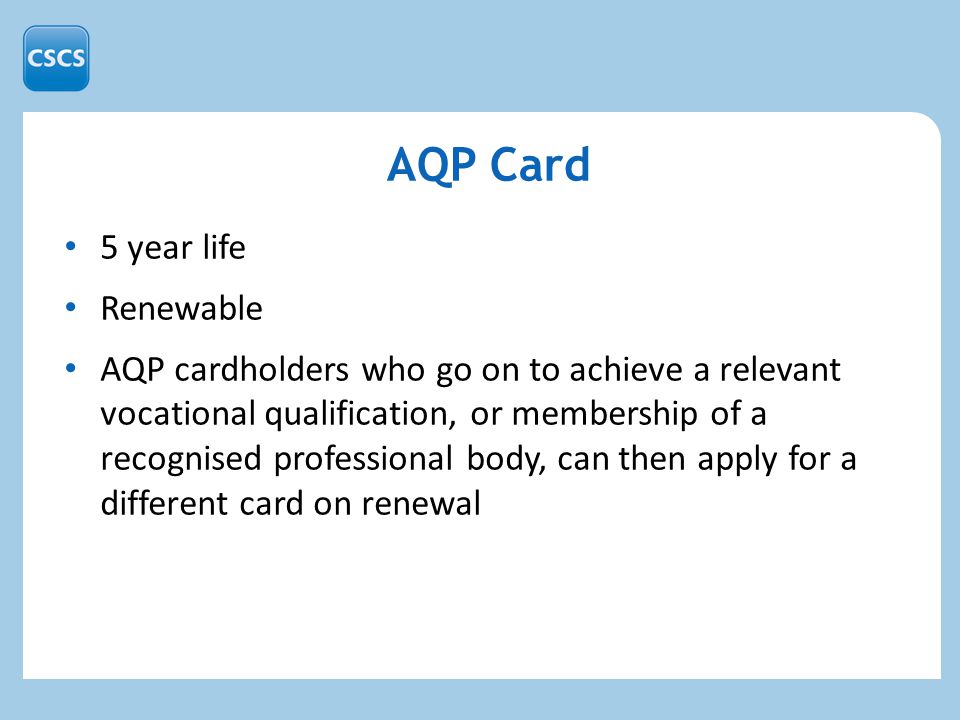 5 year life Renewable AQP cardholders who go on to achieve a relevant vocational qualification, or membership of a recognised professional body, can then apply for a different card on renewal AQP Card