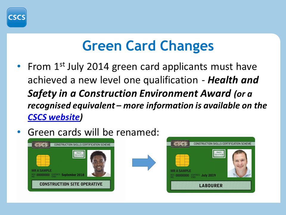From 1 st July 2014 green card applicants must have achieved a new level one qualification - Health and Safety in a Construction Environment Award (or a recognised equivalent – more information is available on the CSCS website) CSCS website Green cards will be renamed: Green Card Changes