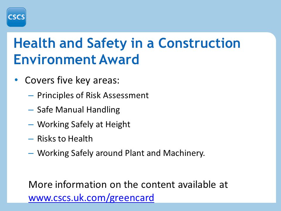 Health and Safety in a Construction Environment Award Covers five key areas: – Principles of Risk Assessment – Safe Manual Handling – Working Safely at Height – Risks to Health – Working Safely around Plant and Machinery.