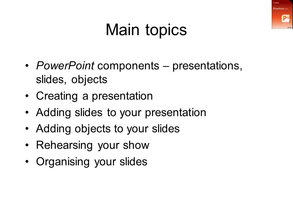 Main topics PowerPoint components – presentations, slides, objects Creating a presentation Adding slides to your presentation Adding objects to your slides Rehearsing your show Organising your slides