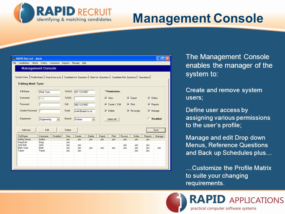 Management Console The Management Console enables the manager of the system to: Create and remove system users; Define user access by assigning various permissions to the user’s profile; Manage and edit Drop down Menus, Reference Questions and Back up Schedules plus… …Customize the Profile Matrix to suite your changing requirements.