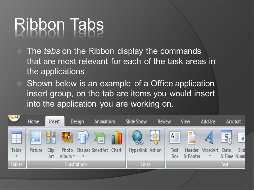  The tabs on the Ribbon display the commands that are most relevant for each of the task areas in the applications  Shown below is an example of a Office application insert group, on the tab are items you would insert into the application you are working on.