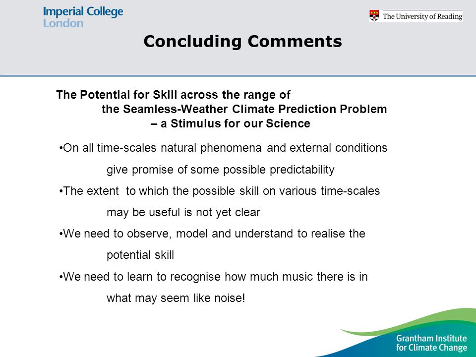 Concluding Comments On all time-scales natural phenomena and external conditions give promise of some possible predictability The extent to which the possible skill on various time-scales may be useful is not yet clear We need to observe, model and understand to realise the potential skill We need to learn to recognise how much music there is in what may seem like noise.