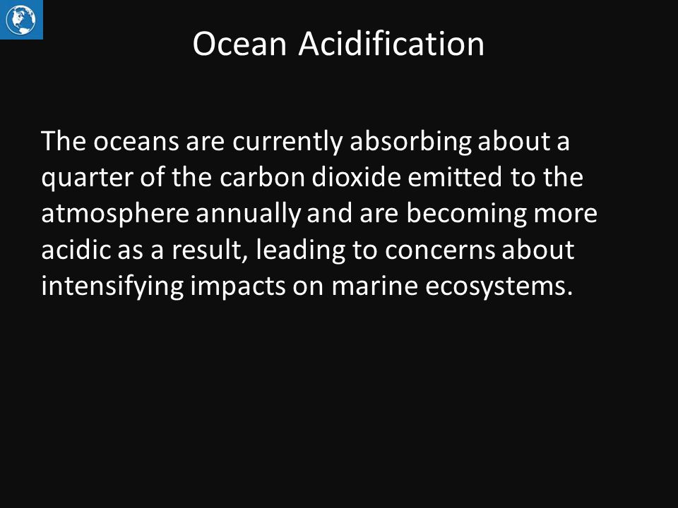 Ocean Acidification The oceans are currently absorbing about a quarter of the carbon dioxide emitted to the atmosphere annually and are becoming more acidic as a result, leading to concerns about intensifying impacts on marine ecosystems.