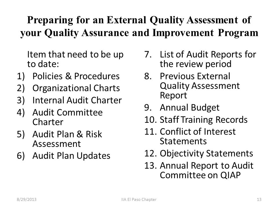 Preparing for an External Quality Assessment of your Quality Assurance and Improvement Program Item that need to be up to date: 1)Policies & Procedures 2)Organizational Charts 3)Internal Audit Charter 4)Audit Committee Charter 5)Audit Plan & Risk Assessment 6)Audit Plan Updates 7.List of Audit Reports for the review period 8.Previous External Quality Assessment Report 9.Annual Budget 10.Staff Training Records 11.Conflict of Interest Statements 12.Objectivity Statements 13.Annual Report to Audit Committee on QIAP 8/29/201313IIA El Paso Chapter