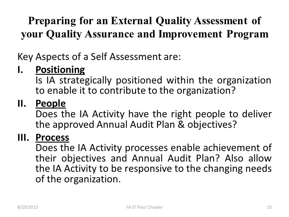 Preparing for an External Quality Assessment of your Quality Assurance and Improvement Program Key Aspects of a Self Assessment are: I.Positioning Is IA strategically positioned within the organization to enable it to contribute to the organization.