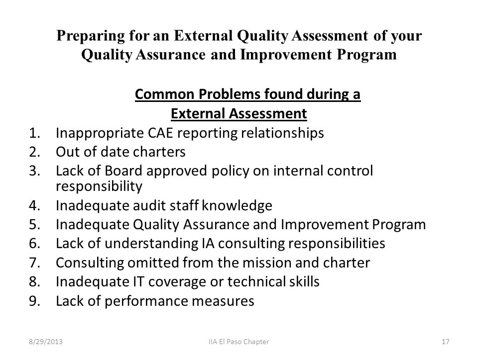 Preparing for an External Quality Assessment of your Quality Assurance and Improvement Program Common Problems found during a External Assessment 1.Inappropriate CAE reporting relationships 2.Out of date charters 3.Lack of Board approved policy on internal control responsibility 4.Inadequate audit staff knowledge 5.Inadequate Quality Assurance and Improvement Program 6.Lack of understanding IA consulting responsibilities 7.Consulting omitted from the mission and charter 8.Inadequate IT coverage or technical skills 9.Lack of performance measures 8/29/201317IIA El Paso Chapter