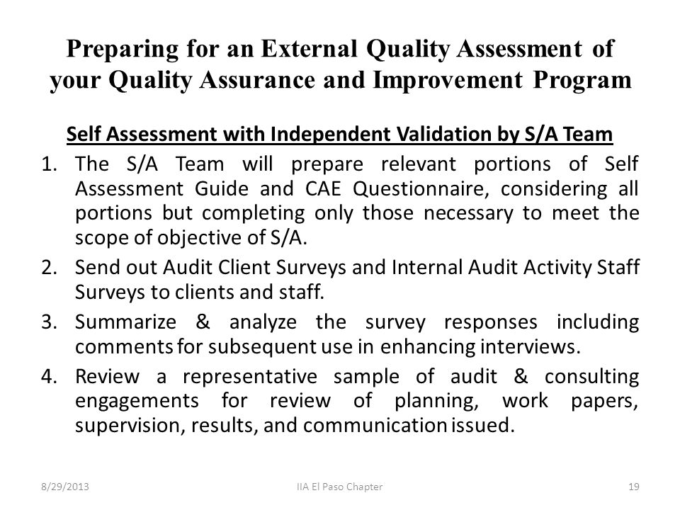 Preparing for an External Quality Assessment of your Quality Assurance and Improvement Program Self Assessment with Independent Validation by S/A Team 1.The S/A Team will prepare relevant portions of Self Assessment Guide and CAE Questionnaire, considering all portions but completing only those necessary to meet the scope of objective of S/A.