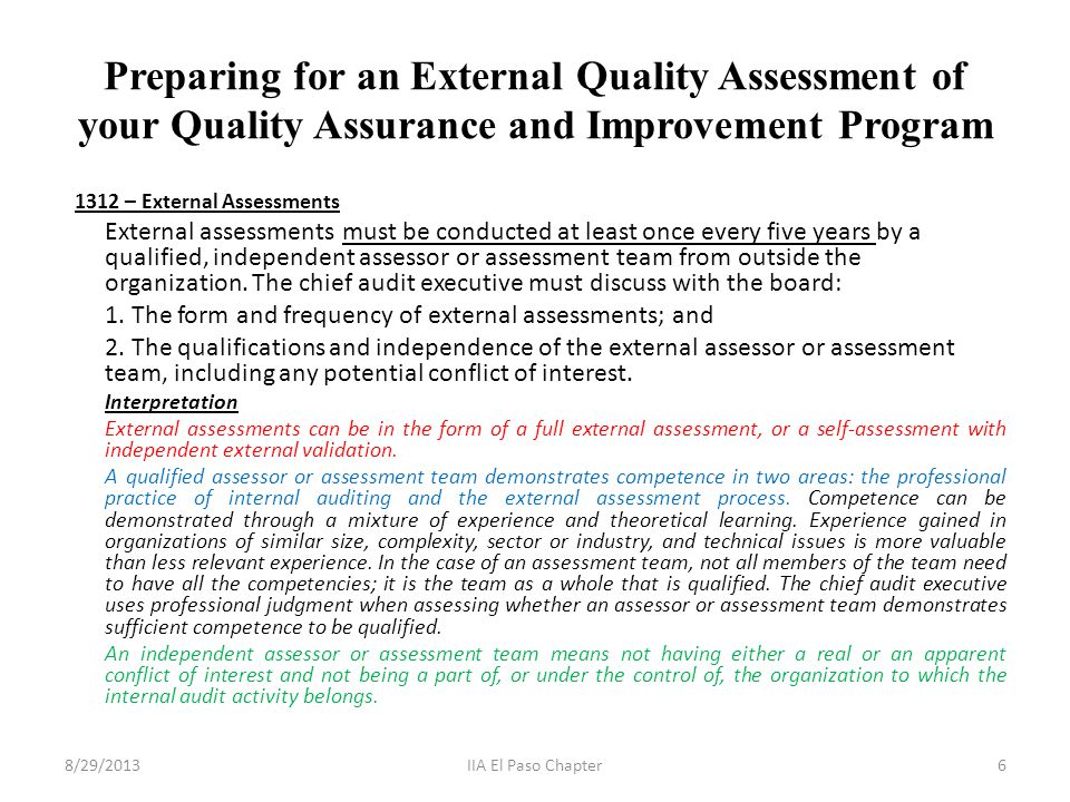 Preparing for an External Quality Assessment of your Quality Assurance and Improvement Program 1312 – External Assessments External assessments must be conducted at least once every five years by a qualified, independent assessor or assessment team from outside the organization.