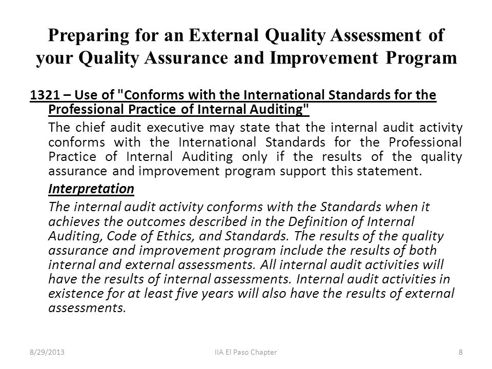 Preparing for an External Quality Assessment of your Quality Assurance and Improvement Program 1321 – Use of Conforms with the International Standards for the Professional Practice of Internal Auditing The chief audit executive may state that the internal audit activity conforms with the International Standards for the Professional Practice of Internal Auditing only if the results of the quality assurance and improvement program support this statement.