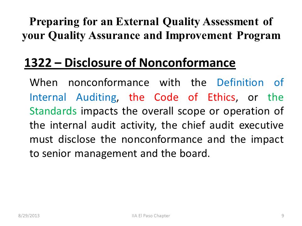 Preparing for an External Quality Assessment of your Quality Assurance and Improvement Program 1322 – Disclosure of Nonconformance When nonconformance with the Definition of Internal Auditing, the Code of Ethics, or the Standards impacts the overall scope or operation of the internal audit activity, the chief audit executive must disclose the nonconformance and the impact to senior management and the board.