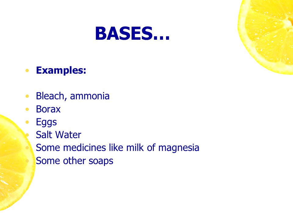 BASES… Examples: Bleach, ammonia Borax Eggs Salt Water Some medicines like milk of magnesia Some other soaps