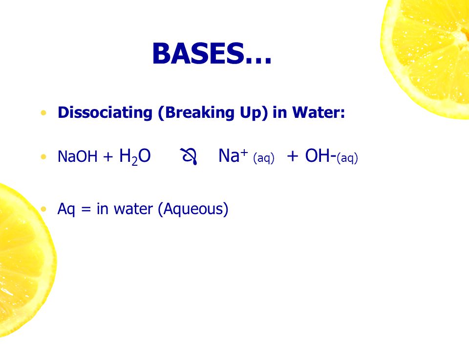 BASES… Dissociating (Breaking Up) in Water: NaOH + H 2 O  Na + (aq) + OH- (aq) Aq = in water (Aqueous)