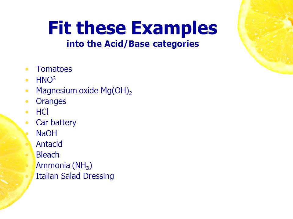 Fit these Examples into the Acid/Base categories Tomatoes HNO 3 Magnesium oxide Mg(OH) 2 Oranges HCl Car battery NaOH Antacid Bleach Ammonia (NH 3 ) Italian Salad Dressing