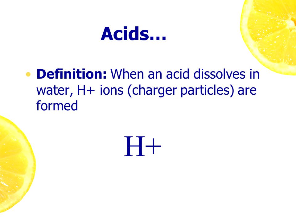 Acids… Definition: When an acid dissolves in water, H+ ions (charger particles) are formed H+