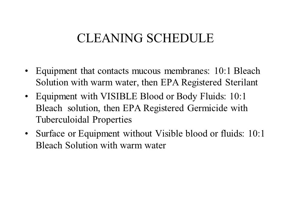 CLEANING SCHEDULE Equipment that contacts mucous membranes: 10:1 Bleach Solution with warm water, then EPA Registered Sterilant Equipment with VISIBLE Blood or Body Fluids: 10:1 Bleach solution, then EPA Registered Germicide with Tuberculoidal Properties Surface or Equipment without Visible blood or fluids: 10:1 Bleach Solution with warm water