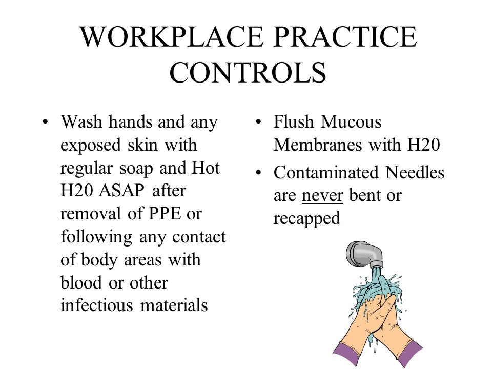 WORKPLACE PRACTICE CONTROLS Wash hands and any exposed skin with regular soap and Hot H20 ASAP after removal of PPE or following any contact of body areas with blood or other infectious materials Flush Mucous Membranes with H20 Contaminated Needles are never bent or recapped