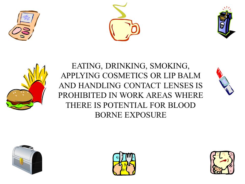 EATING, DRINKING, SMOKING, APPLYING COSMETICS OR LIP BALM AND HANDLING CONTACT LENSES IS PROHIBITED IN WORK AREAS WHERE THERE IS POTENTIAL FOR BLOOD BORNE EXPOSURE