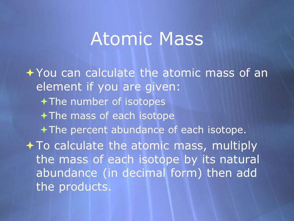  You can calculate the atomic mass of an element if you are given:  The number of isotopes  The mass of each isotope  The percent abundance of each isotope.
