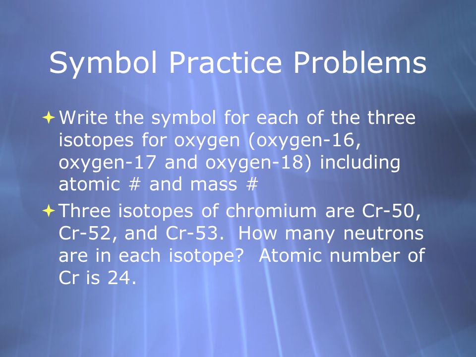 Symbol Practice Problems  Write the symbol for each of the three isotopes for oxygen (oxygen-16, oxygen-17 and oxygen-18) including atomic # and mass #  Three isotopes of chromium are Cr-50, Cr-52, and Cr-53.