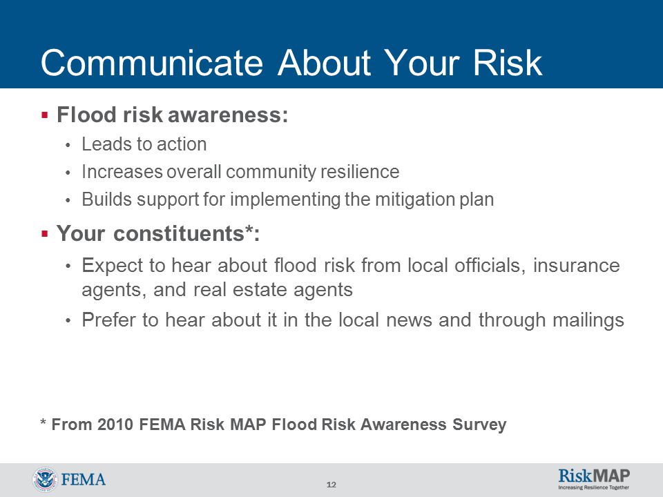 12 Communicate About Your Risk  Flood risk awareness: Leads to action Increases overall community resilience Builds support for implementing the mitigation plan  Your constituents*: Expect to hear about flood risk from local officials, insurance agents, and real estate agents Prefer to hear about it in the local news and through mailings * From 2010 FEMA Risk MAP Flood Risk Awareness Survey