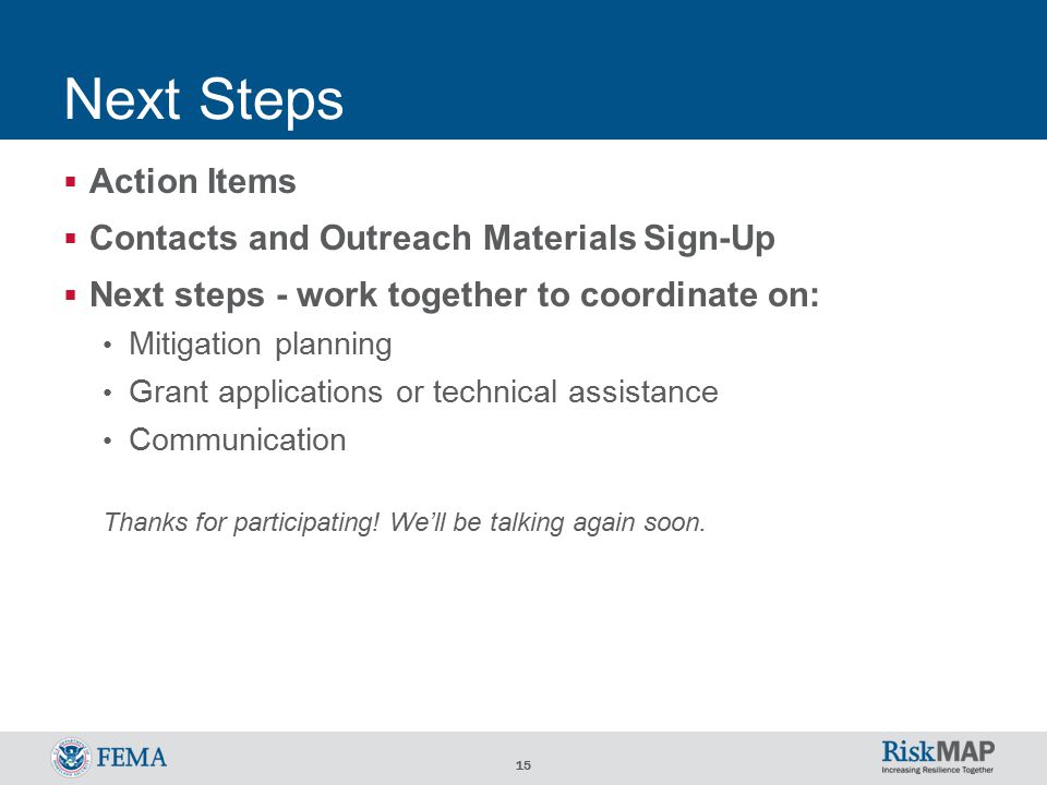 15 Next Steps  Action Items  Contacts and Outreach Materials Sign-Up  Next steps - work together to coordinate on: Mitigation planning Grant applications or technical assistance Communication Thanks for participating.