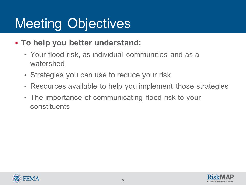 3 Meeting Objectives  To help you better understand: Your flood risk, as individual communities and as a watershed Strategies you can use to reduce your risk Resources available to help you implement those strategies The importance of communicating flood risk to your constituents