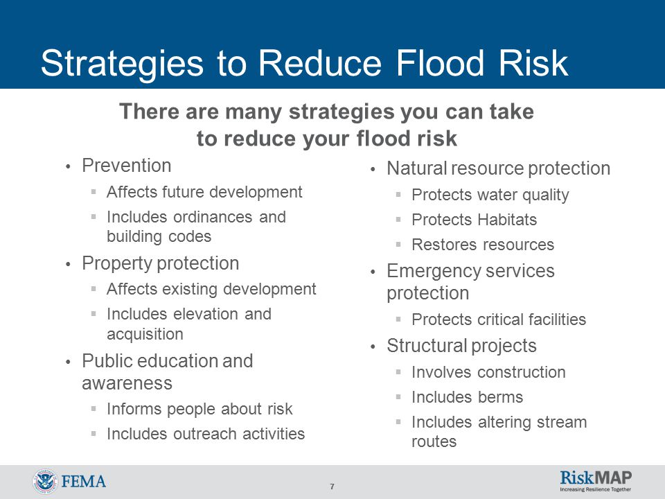 7 Strategies to Reduce Flood Risk Prevention  Affects future development  Includes ordinances and building codes Property protection  Affects existing development  Includes elevation and acquisition Public education and awareness  Informs people about risk  Includes outreach activities Natural resource protection  Protects water quality  Protects Habitats  Restores resources Emergency services protection  Protects critical facilities Structural projects  Involves construction  Includes berms  Includes altering stream routes There are many strategies you can take to reduce your flood risk