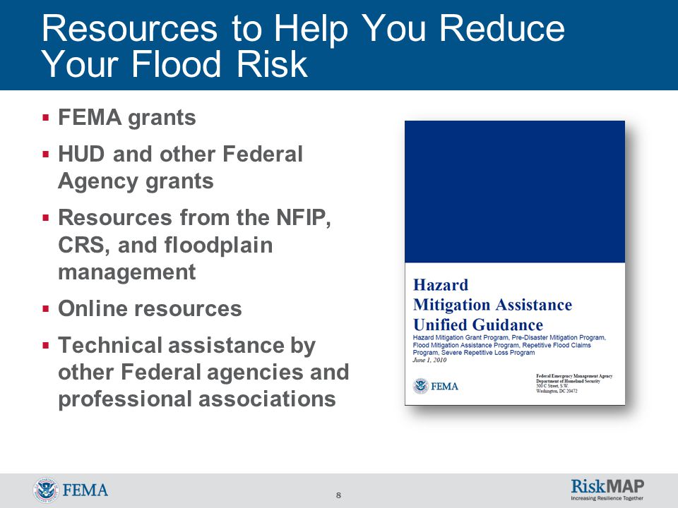 8 Resources to Help You Reduce Your Flood Risk  FEMA grants  HUD and other Federal Agency grants  Resources from the NFIP, CRS, and floodplain management  Online resources  Technical assistance by other Federal agencies and professional associations